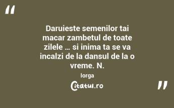 Daruieste semenilor tai macar zambetul de toate zilele … si inima ta se va incalzi de la dansul de la o vreme. N. Iorga...