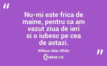 Nu-mi este frica de maine, pentru ca am vazut ziua de ieri si o iubesc pe cea de astazi. William Allan White...