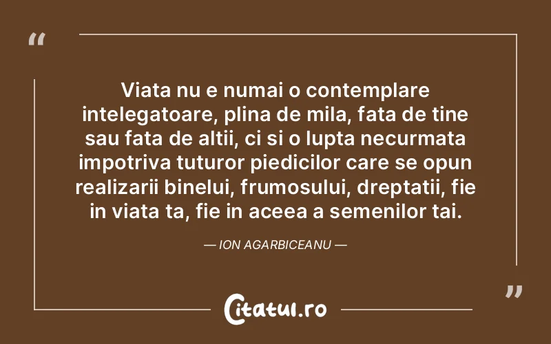 Viata nu e numai o contemplare intelegatoare, plina de mila, fata de tine sau fata de altii, ci si o lupta necurmata impotriva tuturor piedicilor care se opun realizarii binelui, frumosului, dreptatii, fie in viata ta, fie in aceea a semenilor tai. Ion Agarbiceanu