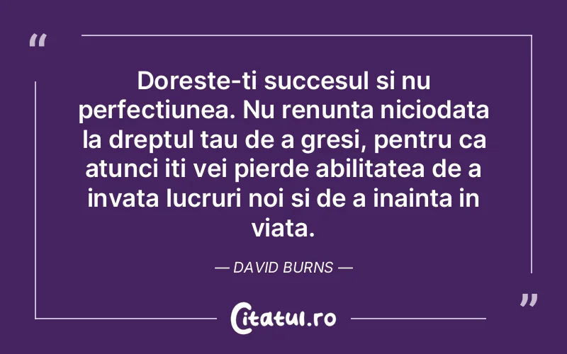 Doreste-ti succesul si nu perfectiunea. Nu renunta niciodata la dreptul tau de a gresi, pentru ca atunci iti vei pierde abilitatea de a invata lucruri noi si de a inainta in viata. David Burns