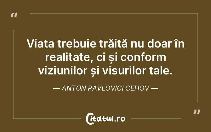 Viața trebuie trăită nu doar în realitate, ci și conform viziunilor și visurilor tale. Anton Pavlovici Cehov