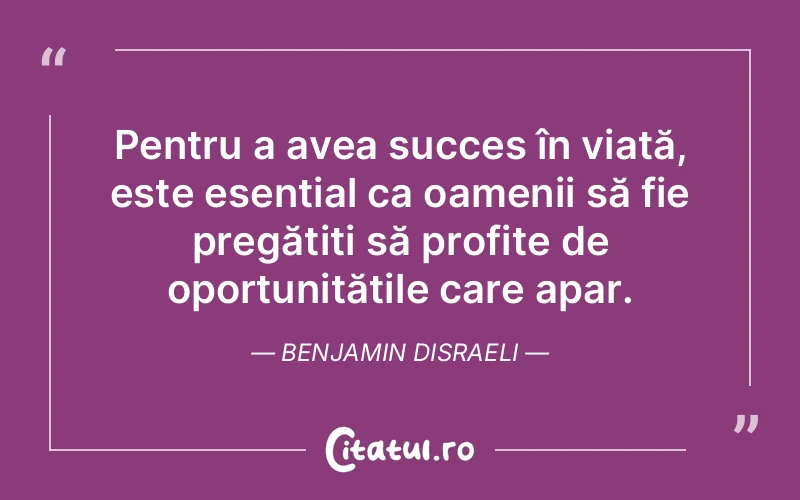 Pentru a avea succes în viață, este esențial ca oamenii să fie pregătiți să profite de oportunitățile care apar. Benjamin Disraeli