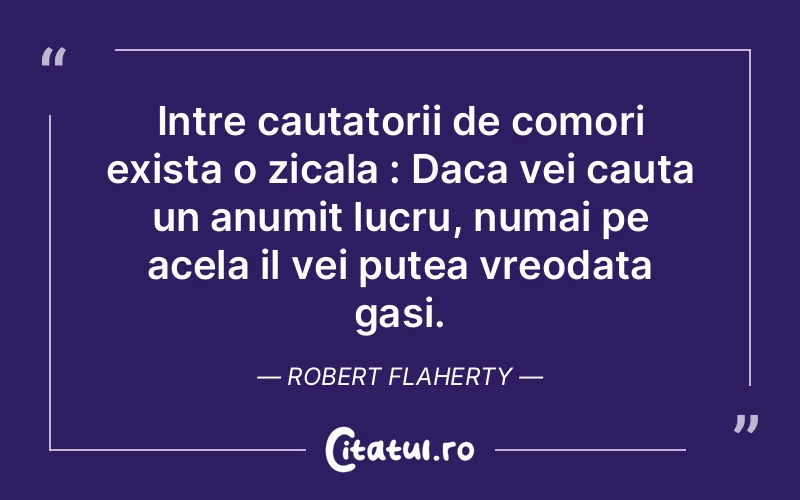 Intre cautatorii de comori exista o zicala : Daca vei cauta un anumit lucru, numai pe acela il vei putea vreodata gasi. Robert Flaherty