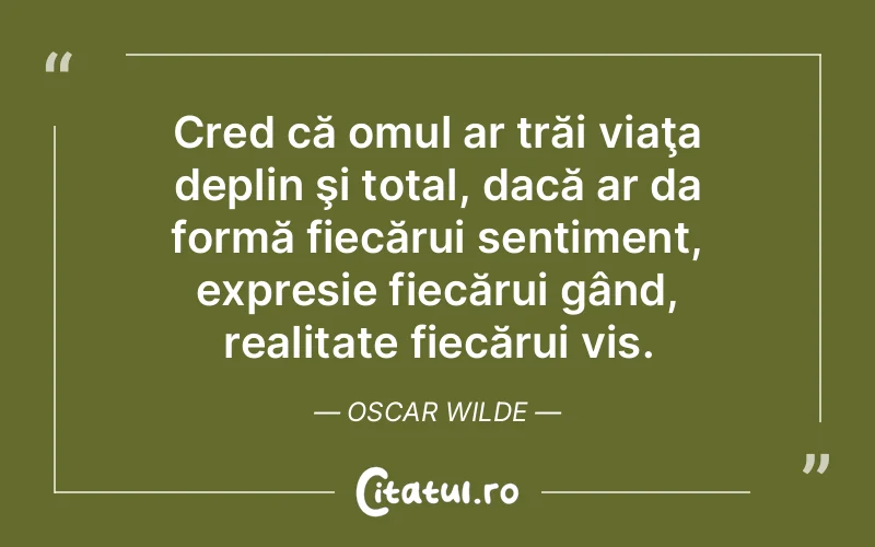 Cred că omul ar trăi viaţa deplin şi total, dacă ar da formă fiecărui sentiment, expresie fiecărui gând, realitate fiecărui vis. Oscar Wilde