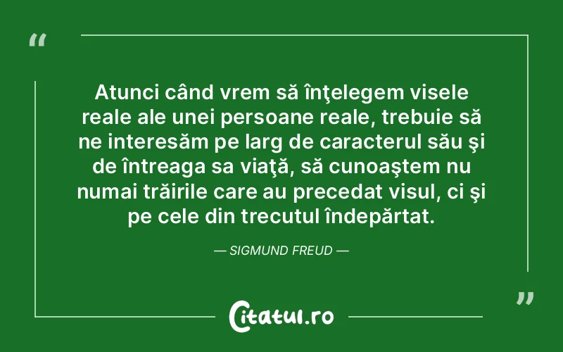 Atunci când vrem să înţelegem visele reale ale unei persoane reale, trebuie să ne interesăm pe larg de caracterul său şi de întreaga sa viaţă, să cunoaştem nu numai trăirile care au precedat visul, ci şi pe cele din trecutul îndepărtat. Sigmund Freud