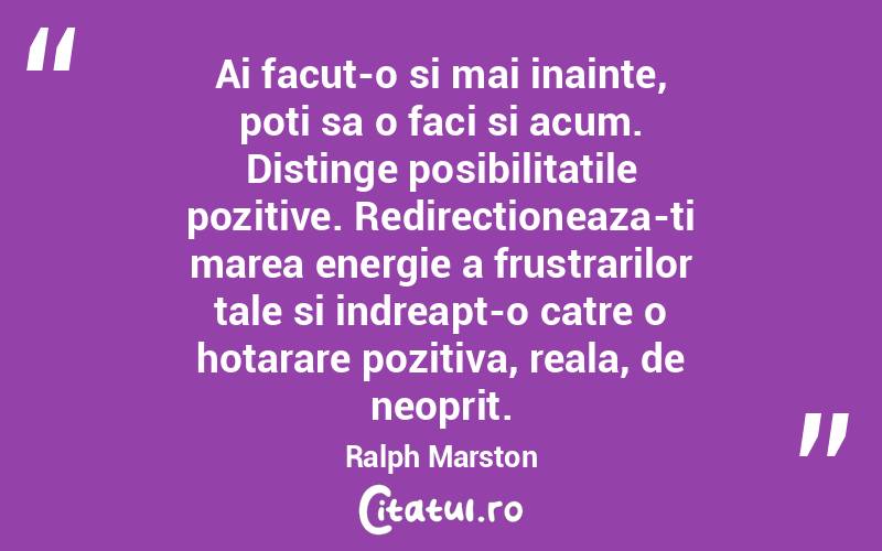 Ai facut-o si mai inainte, poti sa o faci si acum. Distinge posibilitatile pozitive. Redirectioneaza-ti marea energie a frustrarilor tale si indreapt-o catre o hotarare pozitiva, reala, de neoprit. Ralph Marston