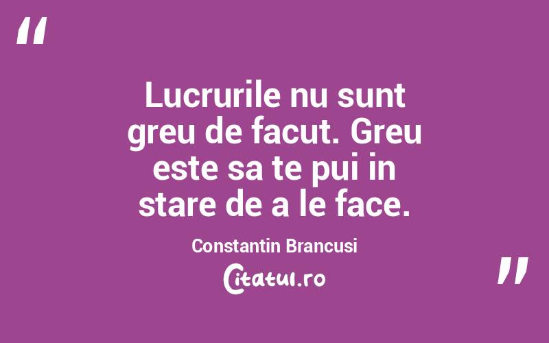 Lucrurile nu sunt greu de facut. Greu este sa te pui in stare de a le face. Constantin Brancusi