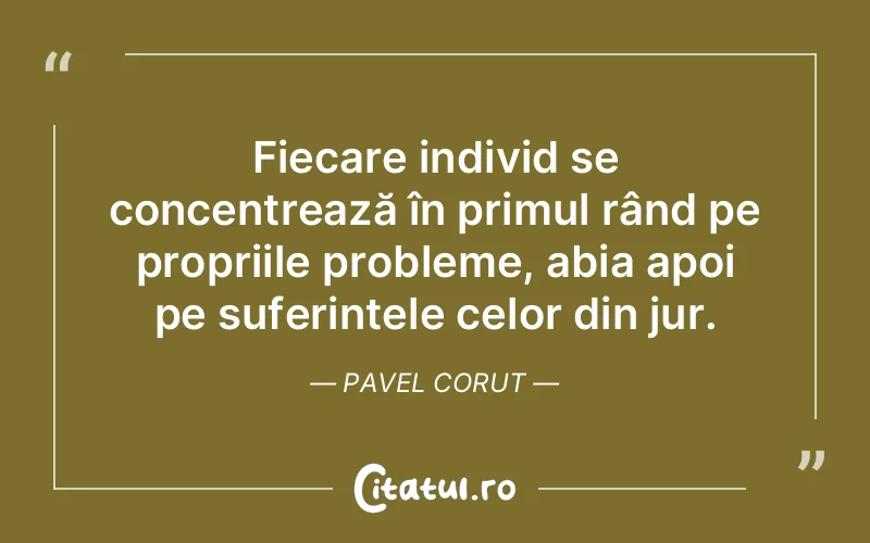 Fiecare individ se concentrează în primul rând pe propriile probleme, abia apoi pe suferințele celor din jur. Pavel Corut