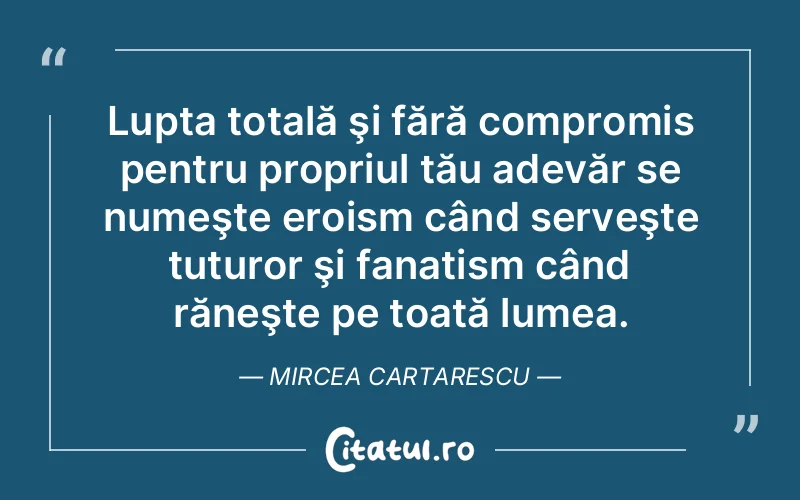 Lupta totală şi fără compromis pentru propriul tău adevăr se numeşte eroism când serveşte tuturor şi fanatism când răneşte pe toată lumea. Mircea Cartarescu