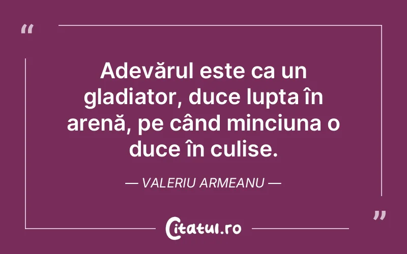 Adevărul este ca un gladiator, duce lupta în arenă, pe când minciuna o duce în culise. Valeriu Armeanu