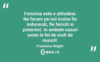 Fericirea este o atitudine. Ne facem pe noi insine fie indurerati, fie fericiti si puternici. In ambele cazuri avem la fel de mult de muncit. Francesca Reigler...