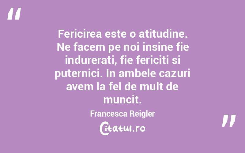 Fericirea este o atitudine. Ne facem pe noi insine fie indurerati, fie fericiti si puternici. In ambele cazuri avem la fel de mult de muncit. Francesca Reigler