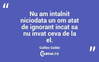 Nu am intalnit niciodata un om atat de ignorant incat sa nu invat ceva de la el. Galileo Galilei...