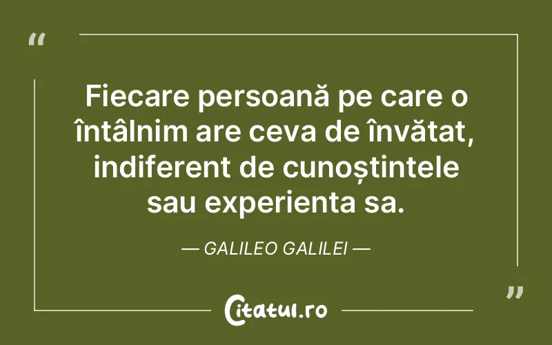 Fiecare persoană pe care o întâlnim are ceva de învățat, indiferent de cunoștințele sau experiența sa. Galileo Galilei