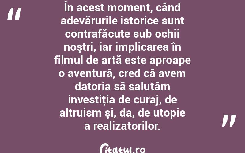 În acest moment, când adevărurile istorice sunt contrafăcute sub ochii noştri, iar implicarea în filmul de artă este aproape o aventură, cred că avem datoria să salutăm investiţia de curaj, de altruism şi, da, de utopie a realizatorilor.