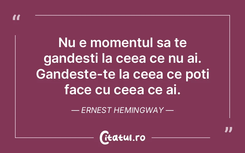 Nu e momentul sa te gandesti la ceea ce nu ai. Gandeste-te la ceea ce poti face cu ceea ce ai. Ernest Hemingway