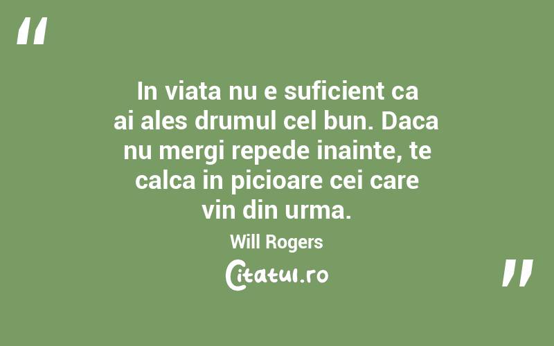 In viata nu e suficient ca ai ales drumul cel bun. Daca nu mergi repede inainte, te calca in picioare cei care vin din urma. Will Rogers
