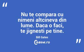 Nu te compara cu nimeni altcineva din lume. Daca o faci, te jignesti pe tine. Bill Gates...