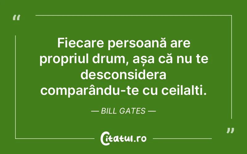 Fiecare persoană are propriul drum, așa că nu te desconsidera comparându-te cu ceilalți. Bill Gates