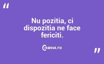 Nu pozitia, ci dispozitia ne face fericiti. ...