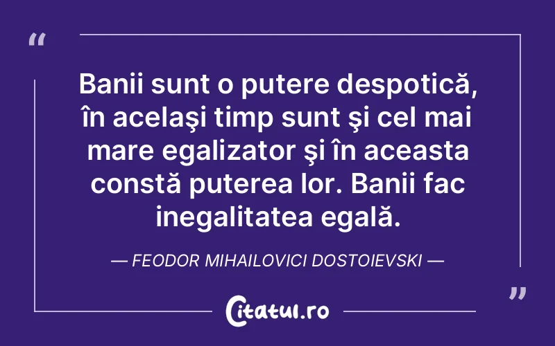 Banii sunt o putere despotică, în acelaşi timp sunt şi cel mai mare egalizator şi în aceasta constă puterea lor. Banii fac inegalitatea egală. Feodor Mihailovici Dostoievski