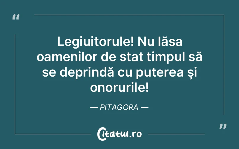 Legiuitorule! Nu lăsa oamenilor de stat timpul să se deprindă cu puterea şi onorurile! Pitagora