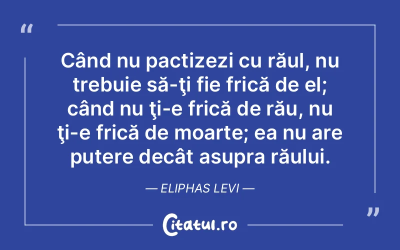 Când nu pactizezi cu răul, nu trebuie să-ţi fie frică de el; când nu ţi-e frică de rău, nu ţi-e frică de moarte; ea nu are putere decât asupra răului. Eliphas Levi