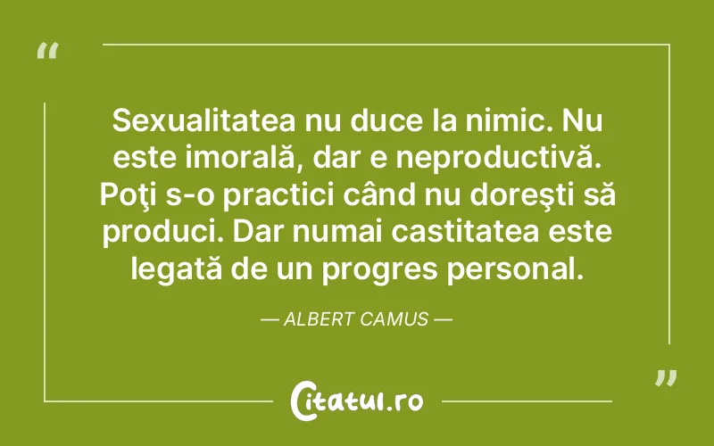 Sexualitatea nu duce la nimic. Nu este imorală, dar e neproductivă. Poţi s-o practici când nu doreşti să produci. Dar numai castitatea este legată de un progres personal. Albert Camus