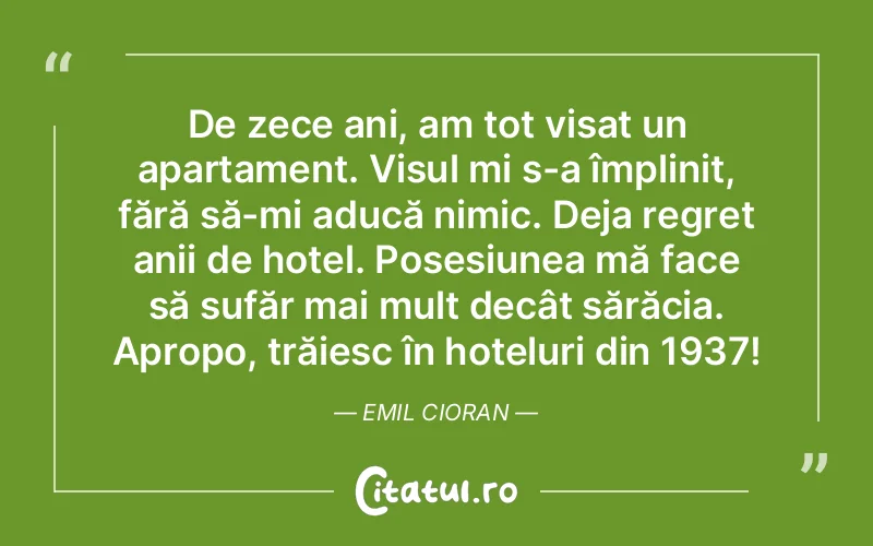 De zece ani, am tot visat un apartament. Visul mi s-a împlinit, fără să-mi aducă nimic. Deja regret anii de hotel. Posesiunea mă face să sufăr mai mult decât sărăcia. Apropo, trăiesc în hoteluri din 1937! Emil Cioran