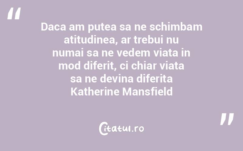 Daca am putea sa ne schimbam atitudinea, ar trebui nu numai sa ne vedem viata in mod diferit, ci chiar viata sa ne devina diferita Katherine Mansfield