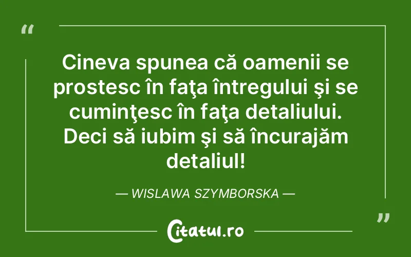 Cineva spunea că oamenii se prostesc în faţa întregului şi se cuminţesc în faţa detaliului. Deci să iubim şi să încurajăm detaliul! Wislawa Szymborska