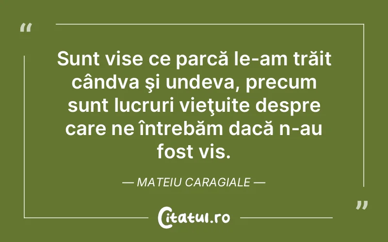 Sunt vise ce parcă le-am trăit cândva şi undeva, precum sunt lucruri vieţuite despre care ne întrebăm dacă n-au fost vis. Mateiu Caragiale