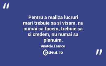 Pentru a realiza lucruri mari trebuie sa si visam, nu numai sa facem; trebuie sa si credem, nu numai sa planuim. Anatole France...