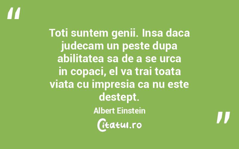 Toti suntem genii. Insa daca judecam un peste dupa abilitatea sa de a se urca in copaci, el va trai toata viata cu impresia ca nu este destept. Albert Einstein