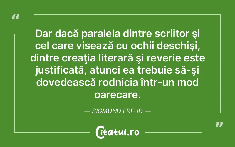 Dar dacă paralela dintre scriitor şi cel care visează cu ochii deschişi, dintre creaţia literară şi reverie este justificată, atunci ea trebuie să-şi dovedească rodnicia într-un mod oarecare. Sigmund Freud
