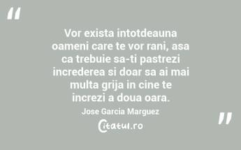 Vor exista intotdeauna oameni care te vor rani, asa ca trebuie sa-ti pastrezi increderea si doar sa ai mai multa grija in cine te increzi a doua oara. Jose Garcia Marguez...