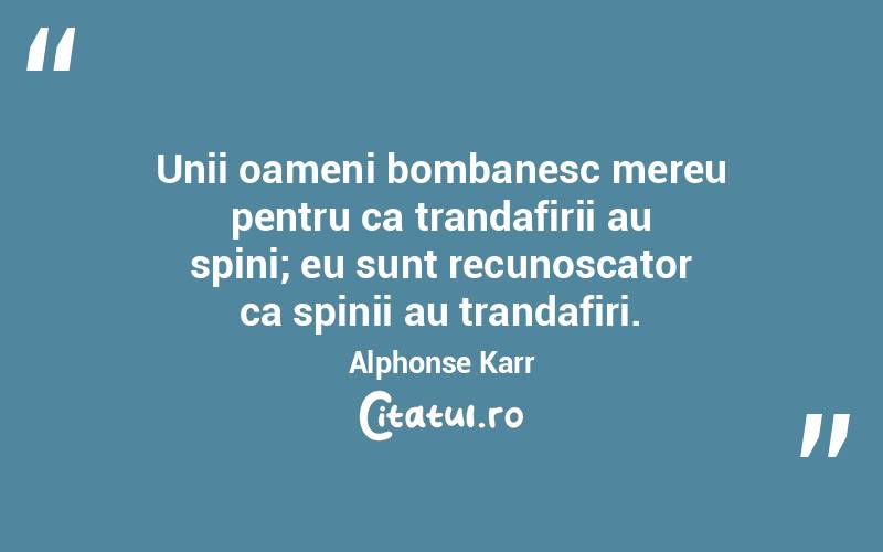 Unii oameni bombanesc mereu pentru ca trandafirii au spini; eu sunt recunoscator ca spinii au trandafiri. Alphonse Karr