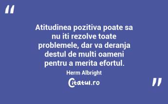Atitudinea pozitiva poate sa nu iti rezolve toate problemele, dar va deranja destul de multi oameni pentru a merita efortul. Herm Albright...