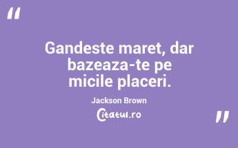 Gandeste maret, dar bazeaza-te pe micile placeri. Jackson Brown...