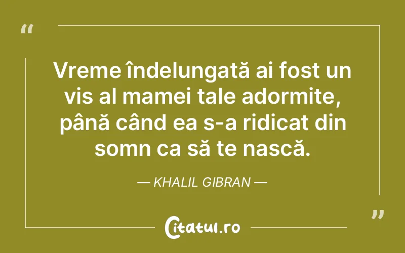 Vreme îndelungată ai fost un vis al mamei tale adormite, până când ea s-a ridicat din somn ca să te nască. Khalil Gibran
