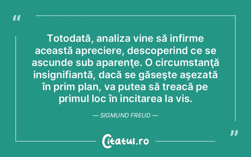 Totodată, analiza vine să infirme această apreciere, descoperind ce se ascunde sub aparenţe. O circumstanţă insignifiantă, dacă se găseşte aşezată în prim plan, va putea să treacă pe primul loc în incitarea la vis. Sigmund Freud