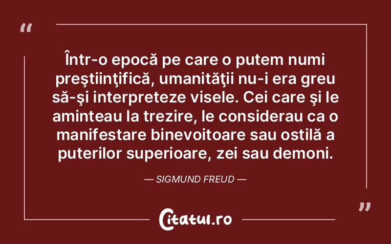 Într-o epocă pe care o putem numi preştiinţifică, umanităţii nu-i era greu să-şi interpreteze visele. Cei care şi le aminteau la trezire, le considerau ca o manifestare binevoitoare sau ostilă a puterilor superioare, zei sau demoni. Sigmund Freud