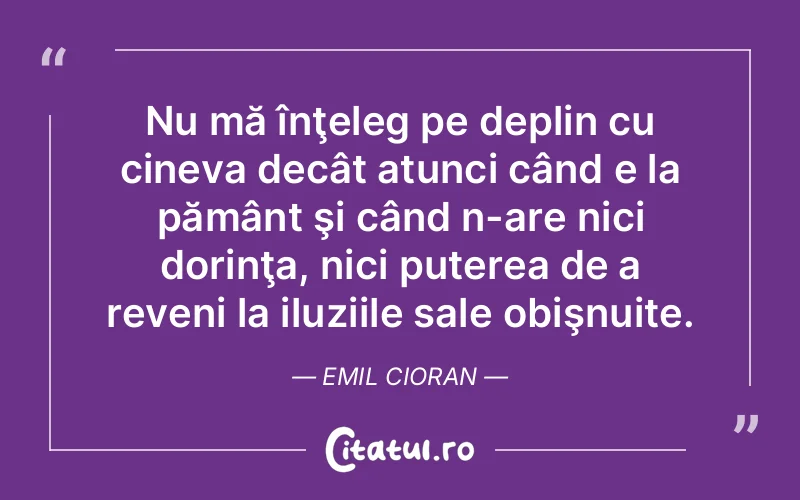 Nu mă înţeleg pe deplin cu cineva decât atunci când e la pământ şi când n-are nici dorinţa, nici puterea de a reveni la iluziile sale obişnuite. Emil Cioran