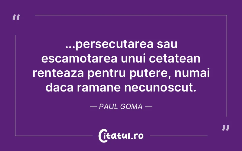 ...persecutarea sau escamotarea unui cetatean renteaza pentru putere, numai daca ramane necunoscut. Paul Goma