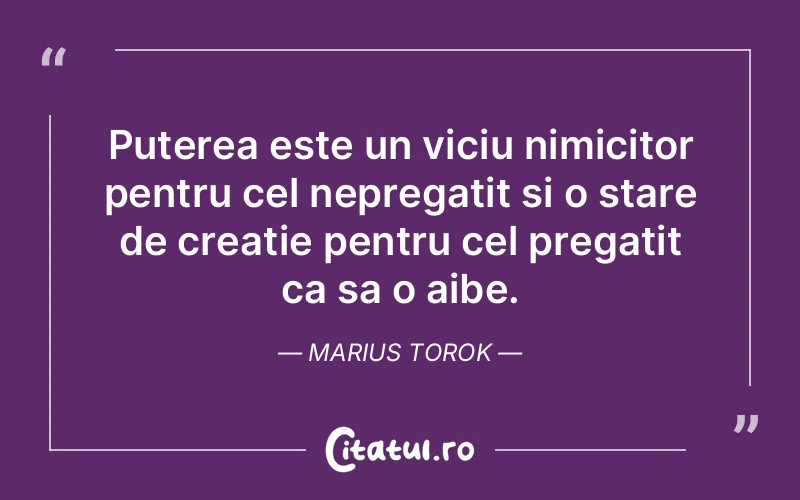 Puterea este un viciu nimicitor pentru cel nepregatit si o stare de creatie pentru cel pregatit ca sa o aibe. Marius Torok