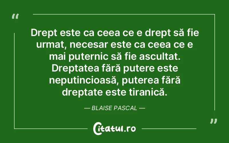 Drept este ca ceea ce e drept să fie urmat, necesar este ca ceea ce e mai puternic să fie ascultat. Dreptatea fără putere este neputincioasă, puterea fără dreptate este tiranică. Blaise Pascal