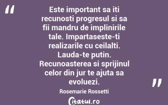 Este important sa iti recunosti progresul si sa fii mandru de implinirile tale. Impartaseste-ti realizarile cu ceilalti. Lauda-te putin. Recunoasterea si sprijinul celor din jur te ajuta sa evoluezi. Rosemarie Rossetti...