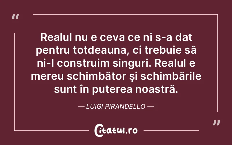 Realul nu e ceva ce ni s-a dat pentru totdeauna, ci trebuie să ni-l construim singuri. Realul e mereu schimbător şi schimbările sunt în puterea noastră. Luigi Pirandello
