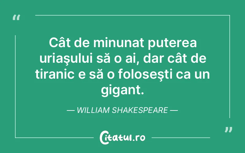 Cât de minunat puterea uriaşului să o ai, dar cât de tiranic e să o foloseşti ca un gigant. William Shakespeare
