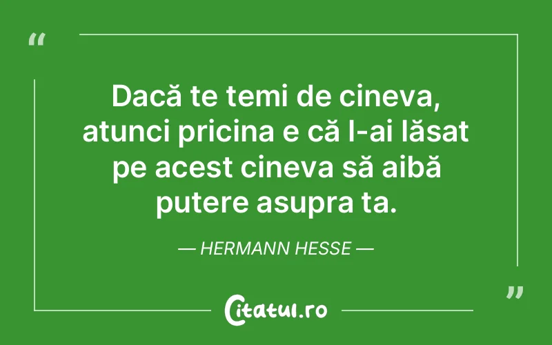 Dacă te temi de cineva, atunci pricina e că l-ai lăsat pe acest cineva să aibă putere asupra ta. Hermann Hesse